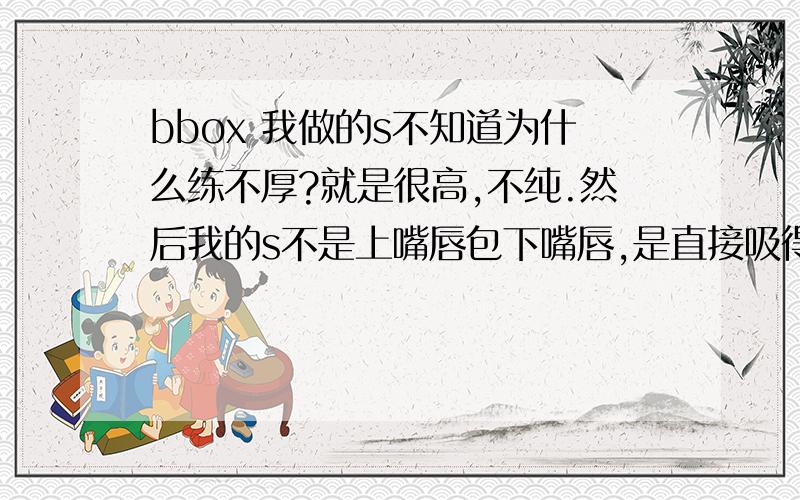 bbox 我做的s不知道为什么练不厚?就是很高,不纯.然后我的s不是上嘴唇包下嘴唇,是直接吸得.到底s如何发?例外我嘴唇很厚.