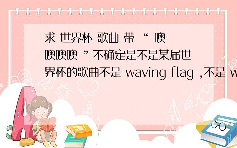 求 世界杯 歌曲 带 “ 噢噢噢噢 ”不确定是不是某届世界杯的歌曲不是 waving flag ,不是 waka waka ,不是瑞奇马丁,不是 gogogo ,CCTV 5 里 的节目有播放过 ,节奏很快,很强,好像有非洲的鼓声,很多人一