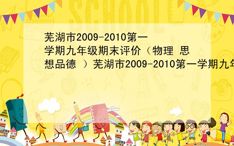 芜湖市2009-2010第一学期九年级期末评价（物理 思想品德 ）芜湖市2009-2010第一学期九年级期末评价（化学注意：我要的是答案,试卷内容有没有无所谓芜湖市2009-2010第一学期九年级期末评价（