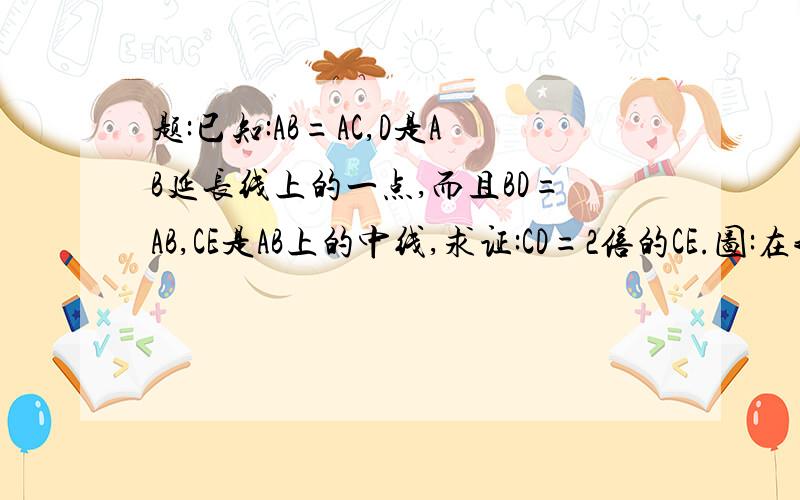 题:已知:AB=AC,D是AB延长线上的一点,而且BD=AB,CE是AB上的中线,求证:CD=2倍的CE.图:在我空间里的相册中,因为就一张,所以好找:http://hi.baidu.com/%CB%C9%CA%F3%BF%FE%C0%DC/album/%C4%AC%C8%CF%CF%E0%B2%E1如果进不去,