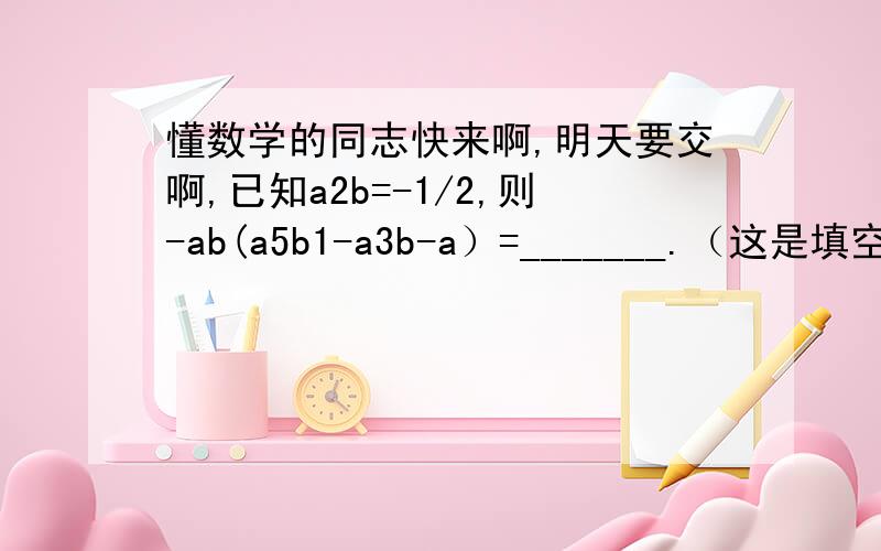 懂数学的同志快来啊,明天要交啊,已知a2b=-1/2,则-ab(a5b1-a3b-a）=_______.（这是填空题,但最好给我讲讲,另外除分数外那几个数字是指数,别弄错了）