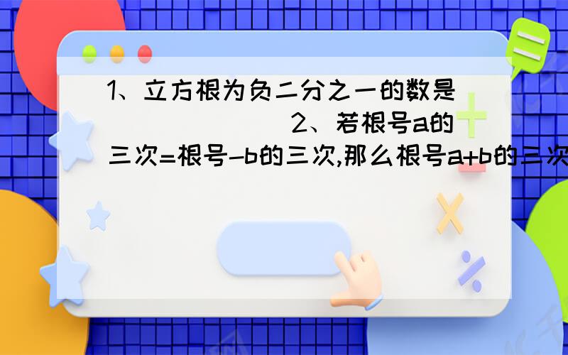 1、立方根为负二分之一的数是_______2、若根号a的三次=根号-b的三次,那么根号a+b的三次=______3、判断：（1）0.25的平方根是0.5 （2）0.125的立方根是±0.5 （3）a^6的立方根是a² （4）a^6的平方