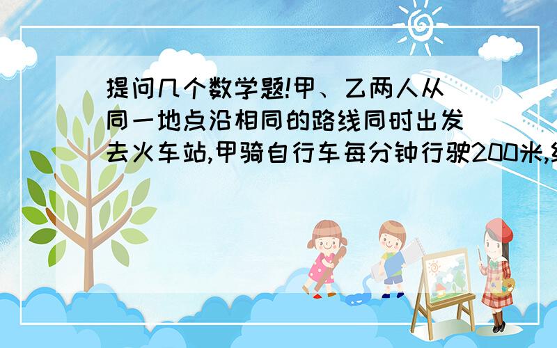 提问几个数学题!甲、乙两人从同一地点沿相同的路线同时出发去火车站,甲骑自行车每分钟行驶200米,经过15分钟后到达火车站,又过了18分钟火车才开.乙每分钟步行75千米,那么当乙到达火车站