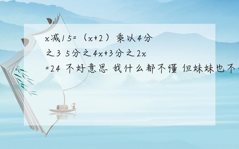 x减15=（x+2）乘以4分之3 5分之4x+3分之2x=24 不好意思 我什么都不懂 但妹妹也不会 她明早就要教作业了