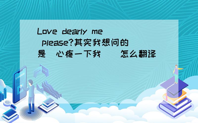 Love dearly me please?其实我想问的是（心疼一下我 ） 怎么翻译