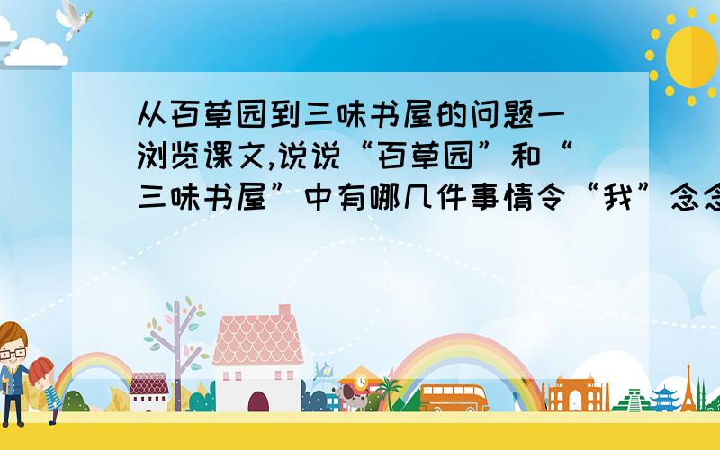 从百草园到三味书屋的问题一 浏览课文,说说“百草园”和“三味书屋”中有哪几件事情令“我”念念不忘,这几件事情变现了儿童的哪些特点.二 作者为什么说百草园是我的乐园?三 三味书屋