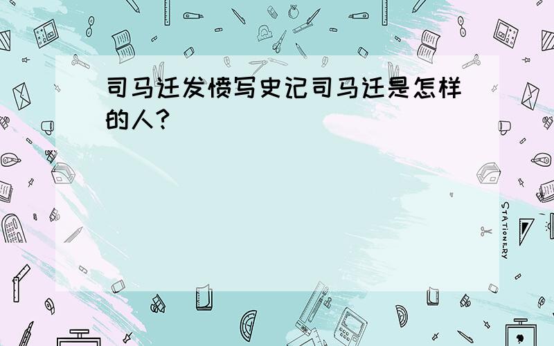 司马迁发愤写史记司马迁是怎样的人?