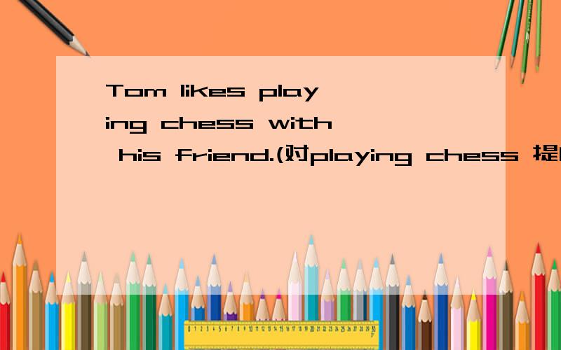 Tom likes playing chess with his friend.(对playing chess 提问)