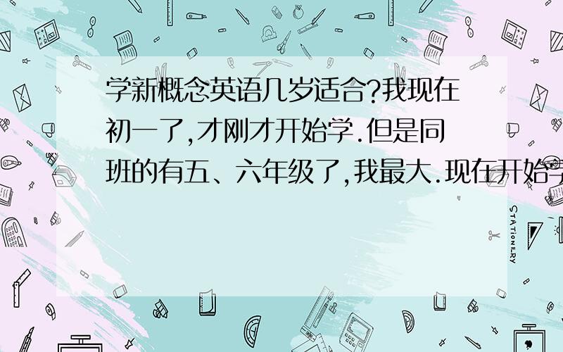 学新概念英语几岁适合?我现在初一了,才刚才开始学.但是同班的有五、六年级了,我最大.现在开始学是不是晚了?