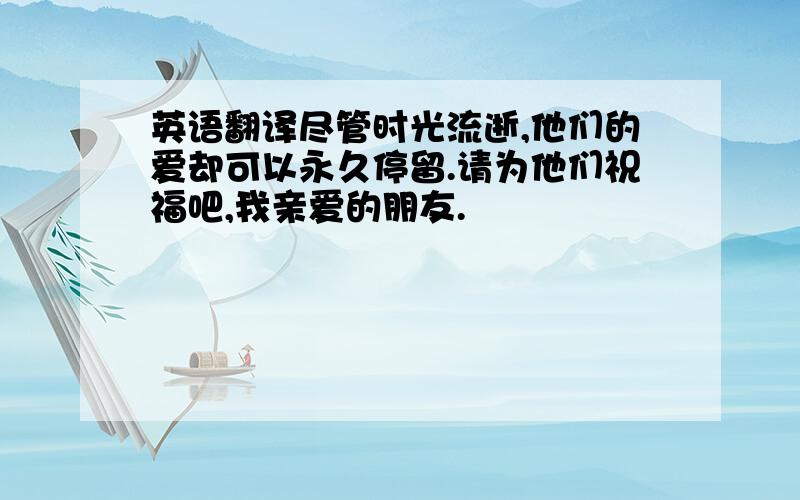 英语翻译尽管时光流逝,他们的爱却可以永久停留.请为他们祝福吧,我亲爱的朋友.