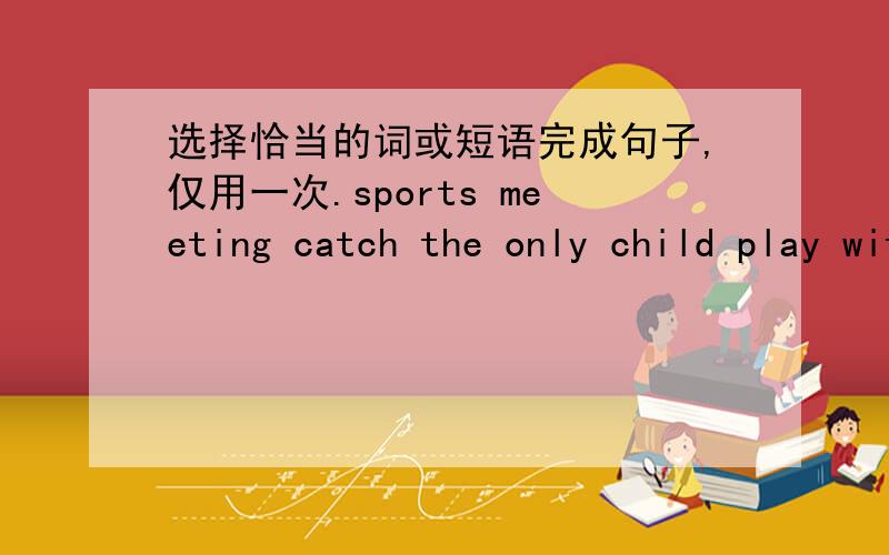 选择恰当的词或短语完成句子,仅用一次.sports meeting catch the only child play with by the way postcard every at the concert after lunch dancing contest1.I'm going to take part in the ______ the day after tomorrow.2.She is good at PE.S