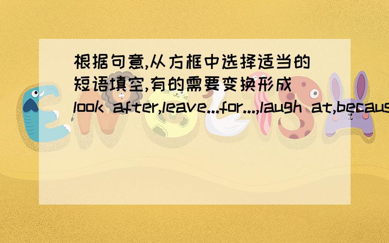 根据句意,从方框中选择适当的短语填空,有的需要变换形成（look after,leave...for...,laugh at,because of,take out)1.I am _____ Beijing _____ Shanghai to night2.She _____ a handkerchief from her pocket3.Thanks for _____ my dogs th