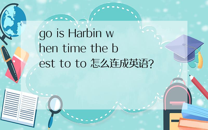 go is Harbin when time the best to to 怎么连成英语?