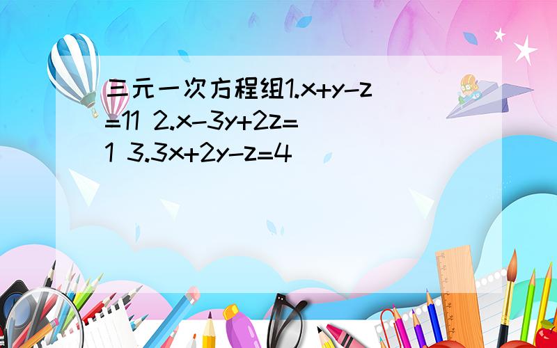 三元一次方程组1.x+y-z=11 2.x-3y+2z=1 3.3x+2y-z=4