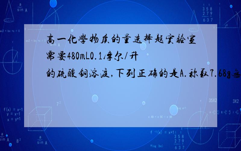 高一化学物质的量选择题实验室需要480mL0.1摩尔/升的硫酸铜溶液,下列正确的是A.称取7.68g无水硫酸铜,加水500mLB.称取12.0g胆矾配成500mL溶液C.称取8g无水硫酸铜,加水500mLD.称取12.5g胆矾配成500mL溶