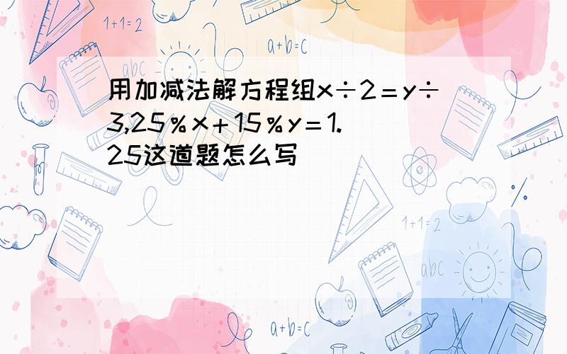 用加减法解方程组x÷2＝y÷3,25％x＋15％y＝1.25这道题怎么写