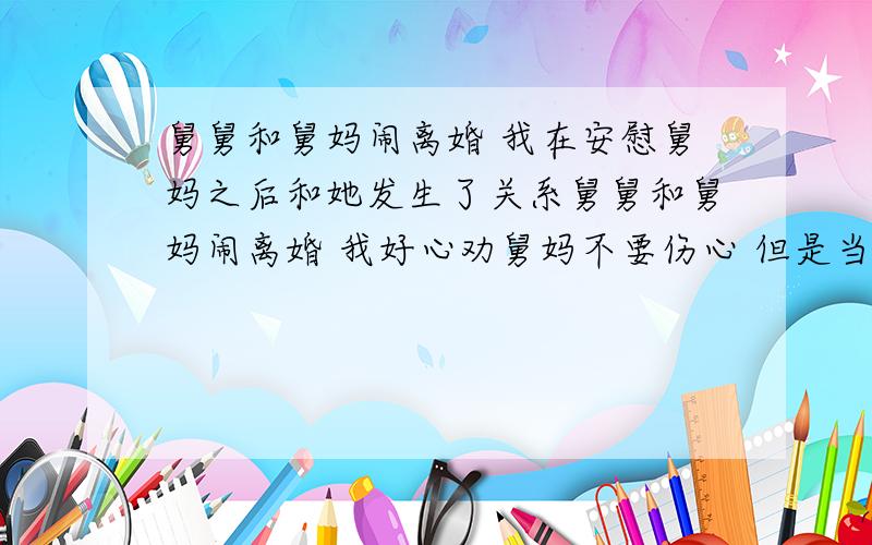 舅舅和舅妈闹离婚 我在安慰舅妈之后和她发生了关系舅舅和舅妈闹离婚 我好心劝舅妈不要伤心 但是当天晚上我们却不由自主的发生了性关系  我现在很苦恼  但是舅妈觉得离婚已经无所谓了