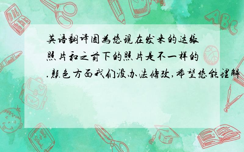 英语翻译因为您现在发来的这张照片和之前下的照片是不一样的.颜色方面我们没办法修改,希望您能理解