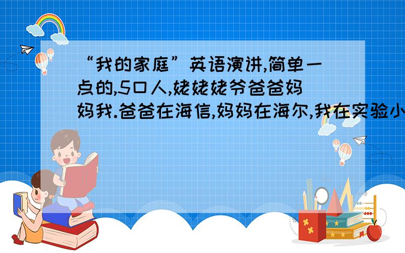 “我的家庭”英语演讲,简单一点的,5口人,姥姥姥爷爸爸妈妈我.爸爸在海信,妈妈在海尔,我在实验小学五、（4）班,名字xxx.我周六就要用!还要背!（名字都用xxx)