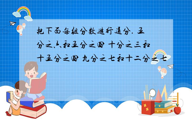 把下面每组分数进行通分. 五分之六和五分之四 十分之三和十五分之四 九分之七和十二分之七