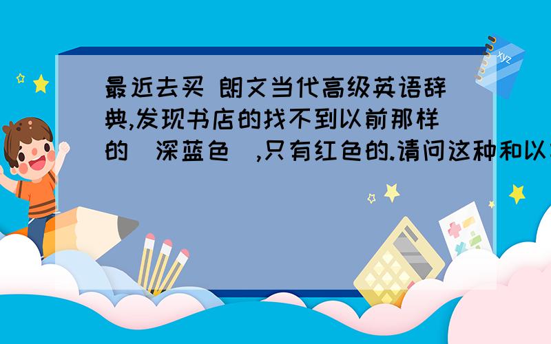 最近去买 朗文当代高级英语辞典,发现书店的找不到以前那样的（深蓝色）,只有红色的.请问这种和以前的一样吗?为什么在新华书店也买不到深蓝色的了,哪本更好?谢谢!