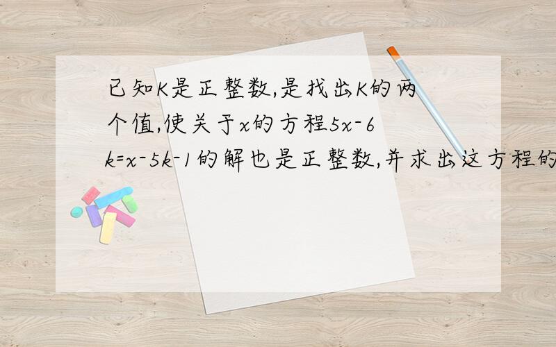 已知K是正整数,是找出K的两个值,使关于x的方程5x-6k=x-5k-1的解也是正整数,并求出这方程的解,这样的K