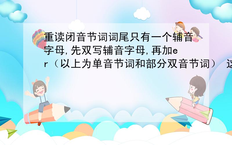 重读闭音节词词尾只有一个辅音字母,先双写辅音字母,再加er（以上为单音节词和部分双音节词） 这重读闭音节词词尾只有一个辅音字母,先双写辅音字母,再加er（以上为单音节词和部分双音