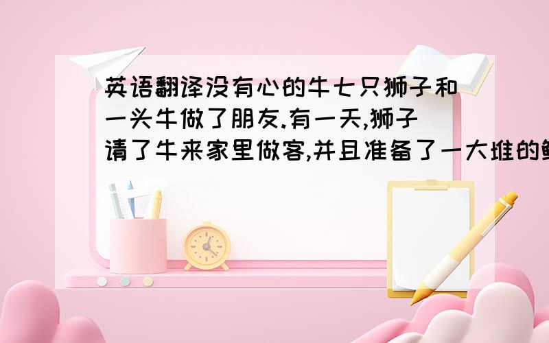 英语翻译没有心的牛七只狮子和一头牛做了朋友.有一天,狮子请了牛来家里做客,并且准备了一大堆的鲜肉和牛分享.牛不敢吃肉,只好假装自己已经在家吃饱了.后来轮到牛请客了.七只狮子一起