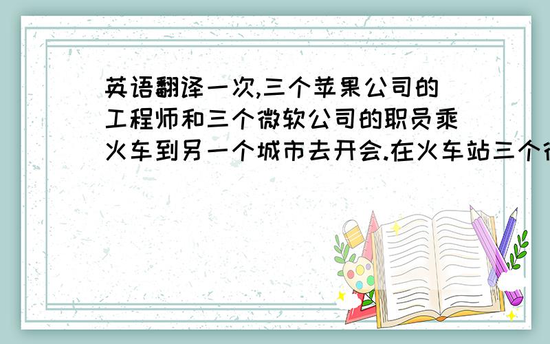 英语翻译一次,三个苹果公司的工程师和三个微软公司的职员乘火车到另一个城市去开会.在火车站三个微软公司的职员每个人各买了一张火车票.然而他们惊奇地看到三个苹果公司的工程师一