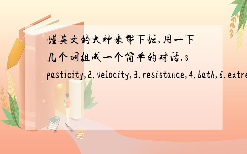 懂英文的大神来帮下忙,用一下几个词组成一个简单的对话,spasticity,2.velocity,3.resistance,4.bath,5.extremity四五个来回的对话左右都可以,帮忙者感激不尽,哈哈