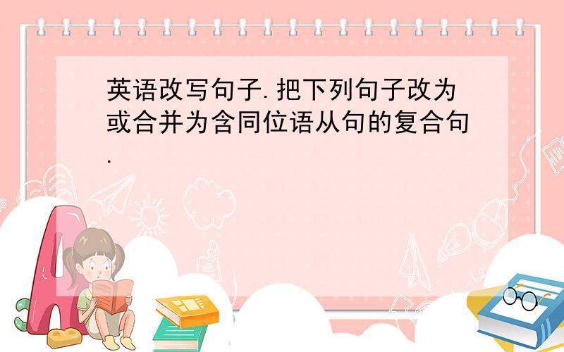 英语改写句子.把下列句子改为或合并为含同位语从句的复合句.