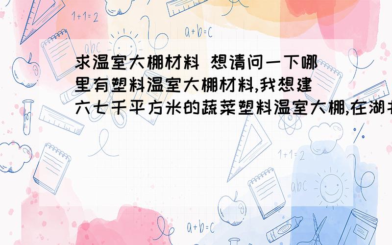 求温室大棚材料 想请问一下哪里有塑料温室大棚材料,我想建六七千平方米的蔬菜塑料温室大棚,在湖北恩施这边,造价大概要多少?知道的朋友们麻烦告知一下,