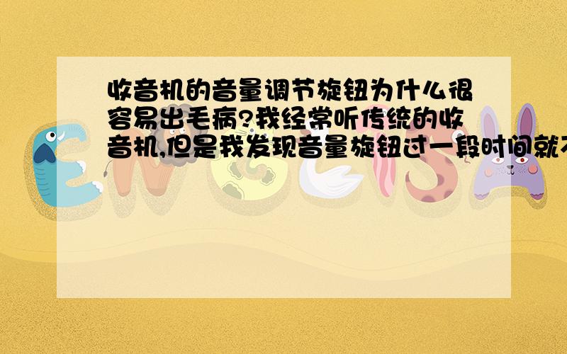 收音机的音量调节旋钮为什么很容易出毛病?我经常听传统的收音机,但是我发现音量旋钮过一段时间就不太好用了,接触感觉有问题,忽大忽小的.去维修部换过一次零件,刚修完很正常,但是过了