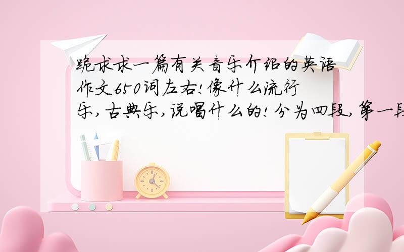 跪求求一篇有关音乐介绍的英语作文650词左右!像什么流行乐,古典乐,说唱什么的!分为四段,第一段总体介绍,其他三段详细介绍!不要结尾!