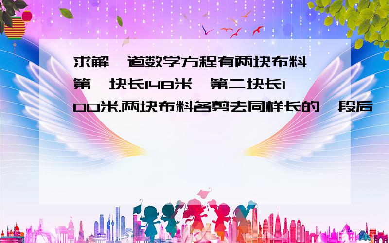 求解一道数学方程有两块布料,第一块长148米,第二块长100米.两块布料各剪去同样长的一段后,第一块布料剩下的是第二块的的3倍.两块布料各剩下多少米?（用方程解）要清楚,清楚的加悬赏分.