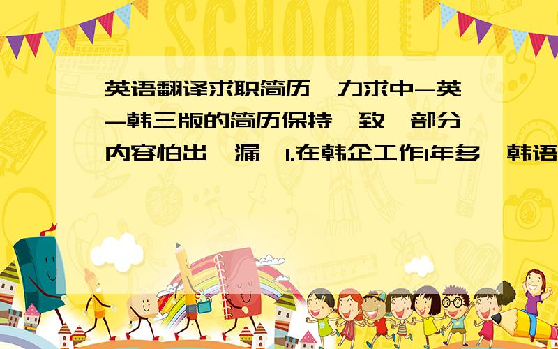 英语翻译求职简历,力求中-英-韩三版的简历保持一致,部分内容怕出纰漏,1.在韩企工作1年多,韩语熟练.因工作需与公司内部及外界联系紧密,统筹协调能力有所提高.性格沉稳,心思缜密,责任感