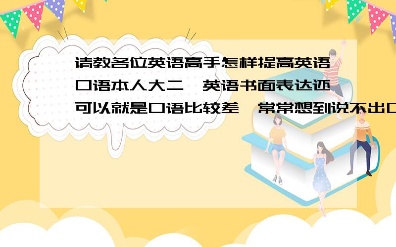 请教各位英语高手怎样提高英语口语本人大二,英语书面表达还可以就是口语比较差,常常想到说不出口,请问该怎么提高?