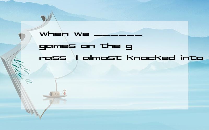 when we ______games on the grass,I almost knocked into our Chinese teacher againA.were playing B.play C.are playing Dplayed请问选择哪个,我觉得根据情景应该是当我们正在草坪上玩游戏的时候,我几乎又要撞到语文老师