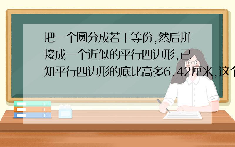 把一个圆分成若干等份,然后拼接成一个近似的平行四边形,已知平行四边形的底比高多6.42厘米,这个圆的面积是多少平方厘米?要列式计算,