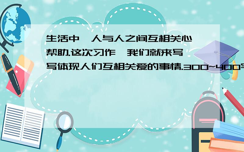 生活中,人与人之间互相关心、帮助.这次习作,我们就来写一写体现人们互相关爱的事情.300~400字.要写事情发生在怎样的环境里,是怎么发生的,事情发展过程怎样.写时注意人物的语言、动作、