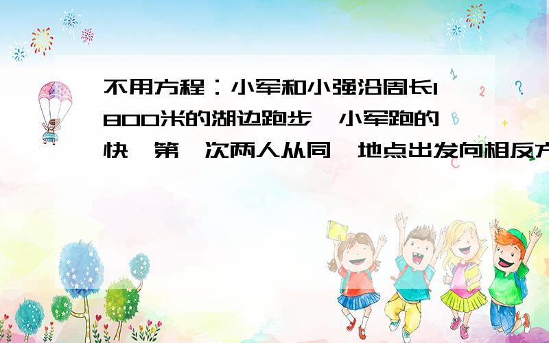 不用方程：小军和小强沿周长1800米的湖边跑步,小军跑的快,第一次两人从同一地点出发向相反方向跑,9分钟向遇,第二次两人每分钟都少跑25米,那么几分钟两人相遇?如果两人的相遇地点于刚才