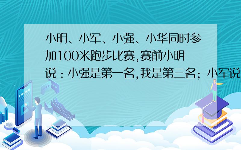 小明、小军、小强、小华同时参加100米跑步比赛,赛前小明说：小强是第一名,我是第三名；小军说：我是第 一名,小华第四名；小强说：小华第二名,我是第三名；小华没说话；比赛结束,发现