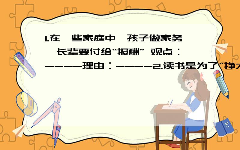 1.在一些家庭中,孩子做家务,长辈要付给“报酬” 观点：----理由：----2.读书是为了“挣大钱,住豪宅,过阔气的日子” 观点：----理由：----