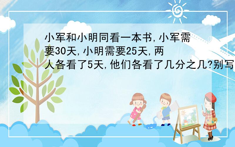 小军和小明同看一本书,小军需要30天,小明需要25天,两人各看了5天,他们各看了几分之几?别写方程什么的