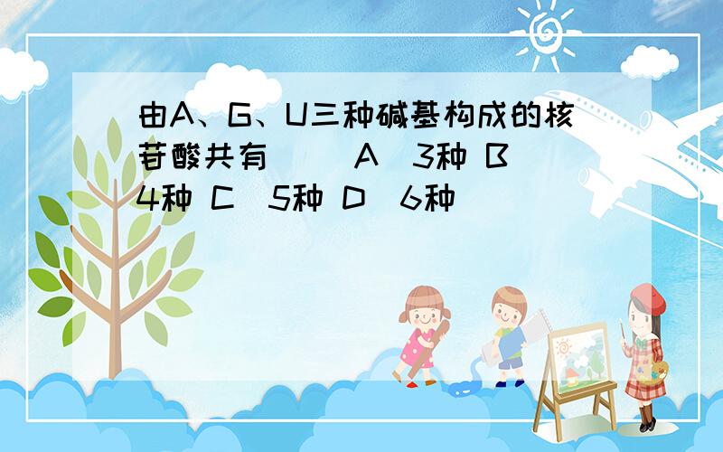 由A、G、U三种碱基构成的核苷酸共有( )A．3种 B．4种 C．5种 D．6种