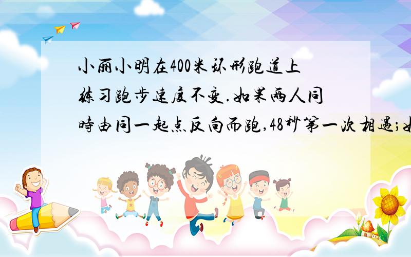 小丽小明在400米环形跑道上练习跑步速度不变.如果两人同时由同一起点反向而跑,48秒第一次相遇；如果两人同时由同一起点同向而跑,则6分40秒第一次相遇.已知小丽比小明跑得快.求两人的速