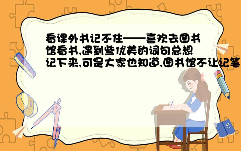 看课外书记不住——喜欢去图书馆看书,遇到些优美的词句总想记下来,可是大家也知道,图书馆不让记笔记的