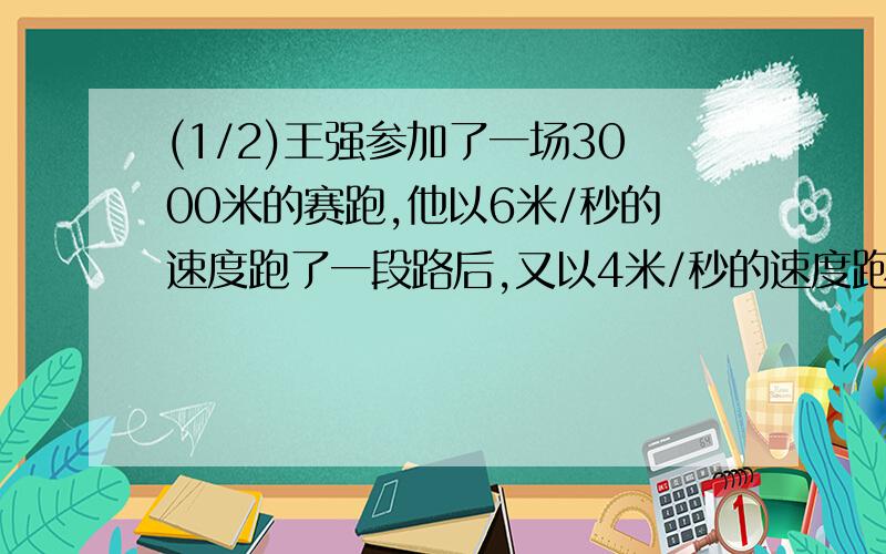 (1/2)王强参加了一场3000米的赛跑,他以6米/秒的速度跑了一段路后,又以4米/秒的速度跑完了其余的路程,一...(1/2)王强参加了一场3000米的赛跑,他以6米/秒的速度跑了一段路后,又以4米/秒的速度跑