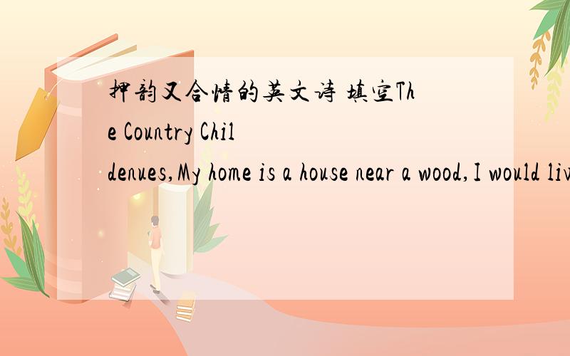 押韵又合情的英文诗 填空The Country Childenues,My home is a house near a wood,I would live in a street if I c_____.The village is so quiet,oh,dear!I do wish that someone lived n_____.Please let me live in a town,to see all the traffic going