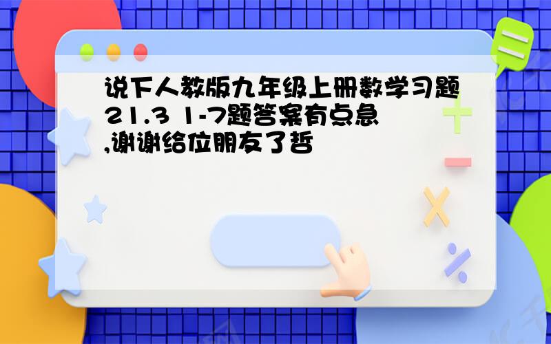 说下人教版九年级上册数学习题21.3 1-7题答案有点急,谢谢给位朋友了哲